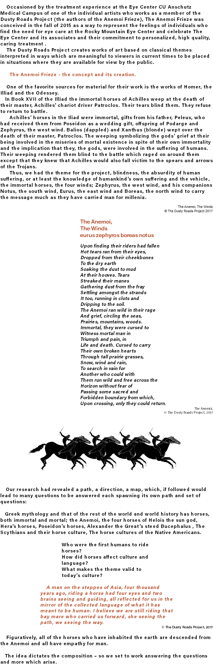  Occasioned by the treatment experience at the Eye Center CU Anschutz Medical Campus of one of the individual artists who works as a member of the Dusty Roads Project (the authors of the Anemoi Frieze), The Anemoi Frieze was conceived in the fall of 2015 as a way to represent the feelings of individuals who find the need for eye care at the Rocky Mountain Eye Center and celebrate The Eye Center and its associates and their commitment to personalized, high quality, caring treatment . The Dusty Roads Project creates works of art based on classical themes interpreted in ways which are meaningful to viewers in current times to be placed in situations where they are available for view by the public. The Anemoi Frieze - the concept and its creation. One of the favorite sources for material for their work is the works of Homer, the Illiad and the Odessey. In Book XVII of the Illiad the immortal horses of Achilles weep at the death of their master, Achilles' chariot driver Patroclos. Their tears blind them. They refuse to return to battle. Achilles’ horses in the Iliad were immortal, gifts from his father, Peleus, who had received them from Poseidon as a wedding gift, offspring of Podarge and Zephyrus, the west wind. Balios (dappled) and Xanthus (blonde) wept over the death of their master, Patroclos. The weeping symbolizing the gods’ grief at their being involved in the miseries of mortal existence in spite of their own immortality and the implication that they, the gods, were involved in the suffering of humans. Their weeping rendered them blind to the battle which raged on around them except that they knew that Achilles would also fall victim to the spears and arrows of the Trojans. Thus, we had the theme for the project, blindness, the absurdity of human suffering, or at least the knowledge of humankind’s own suffering and the vehicle, the immortal horses, the four winds; Zephyrus, the west wind, and his companions Notus, the south wind, Eurus, the east wind and Boreas, the north wind to carry the message much as they have carried man for millenia. The Anemoi, The Winds © The Dusty Roads Project 2017 The Anemoi, The Winds eurus zephyros boreas notus Upon finding their riders had fallen Hot tears ran from their eyes, Dropped from their cheekbones To the dry earth Soaking the dust to mud At their hooves. Tears Streaked their manes Gathering dust from the fray Settling amongst the strands It too, running in clots and Dripping to the soil. The Anemoi ran wild in their rage And grief, circling the seas, Prairies, mountains, woods. Immortal, they were cursed to Witness mortal man in Triumph and pain, in Life and death. Cursed to carry Their own broken hearts Through tall prairie grasses, Snow, wind and rain, To search in vain for Another who could with Them run wild and free across the Horizon without fear of Passing some sacred and Forbidden boundary from which, Upon crossing, only they could return. The Anemoi, © The Dusty Roads Project, 2017 ﷯ Our research had revealed a path, a direction, a map, which, if followed would lead to many questions to be answered each spawning its own path and set of questions: Greek mythology and that of the rest of the world and world history has horses, both immortal and mortal; the Anemoi, the four horses of Helois the sun god, Hera’s horses, Poseidon’s horses, Alexander the Great’s steed Bucephalus , The Scythians and their horse culture, The horse cultures of the Native Americans. Who were the first humans to ride horses? How did horses affect culture and language? What makes the theme valid to today’s culture? A man on the steppes of Asia, four thousand years ago, riding a horse had four eyes and two brains seeing and guiding, all reflected for us in the mirror of the collected language of what it has meant to be human. I believe we are still riding that bay mare who carried us forward, she seeing the path, we seeing the way. © The Dusty Roads Project, 2017 Figuratively, all of the horses who have inhabited the earth are descended from the Anemoi and all have empathy for man. The idea dictates the composition – so we set to work answering the questions and more which arise.