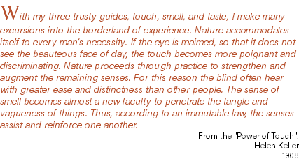 With my three trusty guides, touch, smell, and taste, I make many excursions into the borderland of experience. Nature accommodates itself to every man’s necessity. If the eye is maimed, so that it does not see the beauteous face of day, the touch becomes more poignant and discriminating. Nature proceeds through practice to strengthen and augment the remaining senses. For this reason the blind often hear with greater ease and distinctness than other people. The sense of smell becomes almost a new faculty to penetrate the tangle and vagueness of things. Thus, according to an immutable law, the senses assist and reinforce one another. From the "Power of Touch", Helen Keller 1908