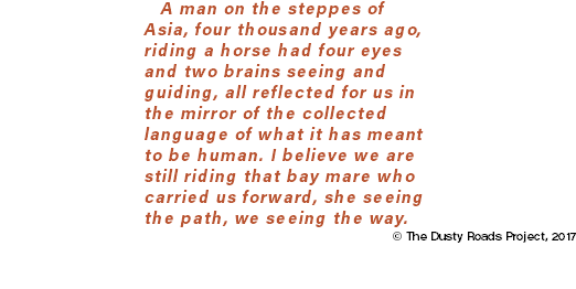 A man on the steppes of Asia, four thousand years ago, riding a horse had four eyes and two brains seeing and guiding, all reflected for us in the mirror of the collected language of what it has meant to be human. I believe we are still riding that bay mare who carried us forward, she seeing the path, we seeing the way. © The Dusty Roads Project, 2017
